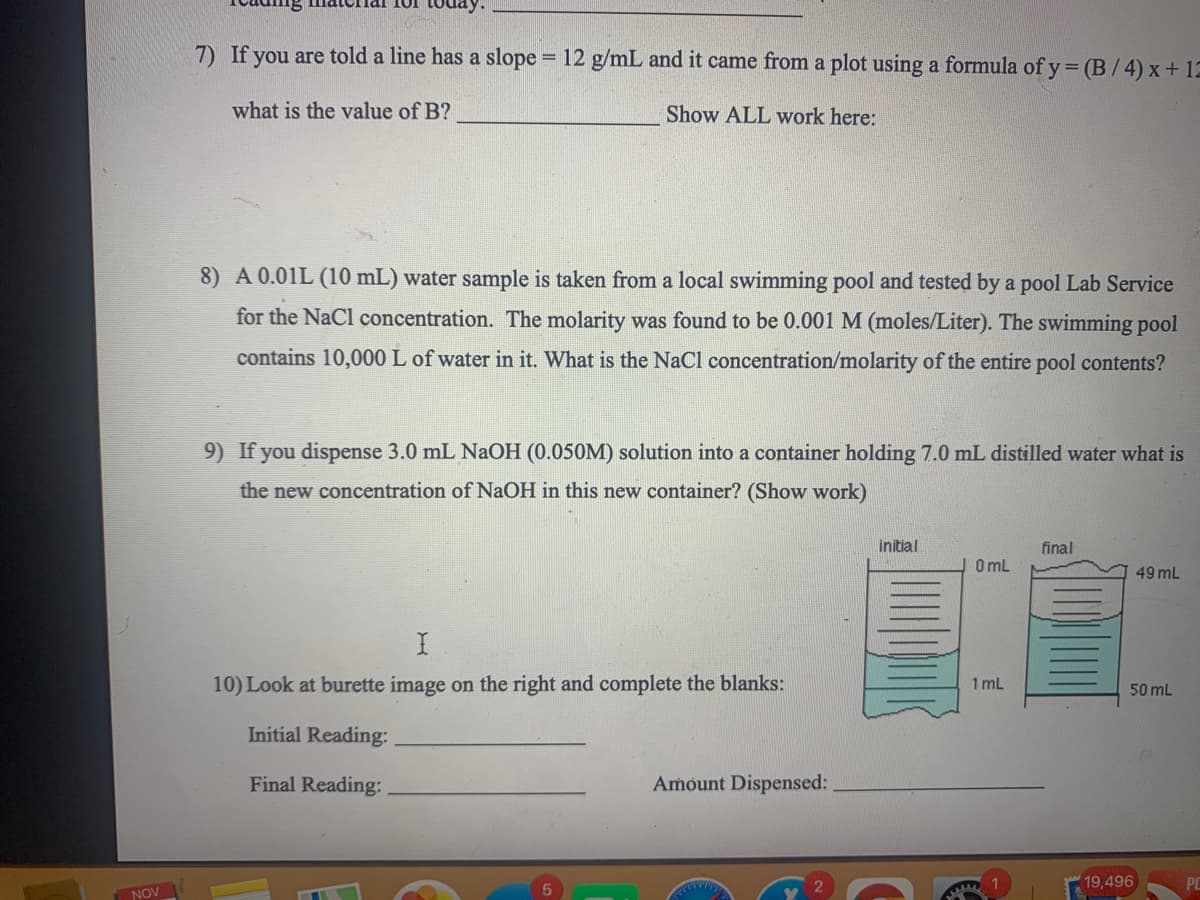 7) If you are told a line has a slope = 12 g/mL and it came from a plot using a formula of y = (B /4) x+12
what is the value of B?
Show ALL work here:
8) A 0.01L (10 mL) water sample is taken from a local swimming pool and tested by a pool Lab Service
for the NaCl concentration. The molarity was found to be 0.001 M (moles/Liter). The swimming pool
contains 10,000 L of water in it. What is the NaCl concentration/molarity of the entire pool contents?
9) If you dispense 3.0 mL NAOH (0.050M) solution into a container holding 7.0 mL distilled water what is
the new concentration of NaOH in this new container? (Show work)
final
O mL
initial
49 mL
10) Look at burette image on the right and complete the blanks:
1 mL
50 mL
Initial Reading:
Final Reading:
Amount Dispensed:
19,496
NOV
