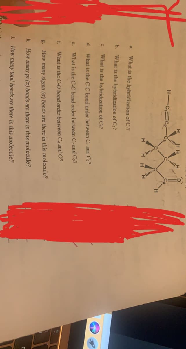 H
H.
H-CEC-
C3
H
What is the hybridization of C,?
a.
b. What is the hybridization of C3?
What is the hybridization of C4?
C.
d.
What is the C-C bond order between C1 and C2?
e.
What is the C-C bond order between C2 and C3?
f.
What is the C-O bond order between C4 and O?
g.
How many sigma (ơ) bonds are there in this molecule?
h, How many pi (1) bonds are there in this molecule?
i. How many total bonds are there in this molecule?
