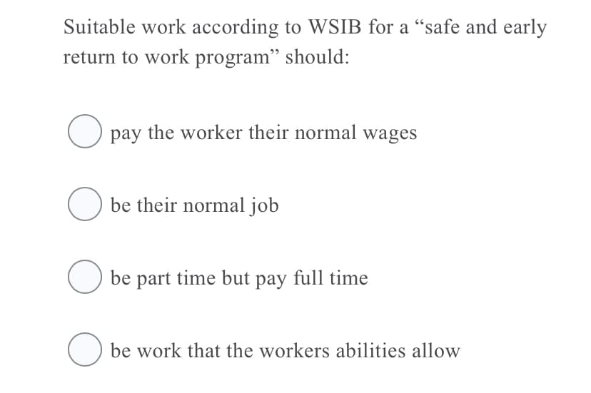 Suitable work according to WSIB for a "safe and early
return to work program" should:
pay the worker their normal wages
O be their normal job
O be part time but pay full time
O be work that the workers abilities allow
