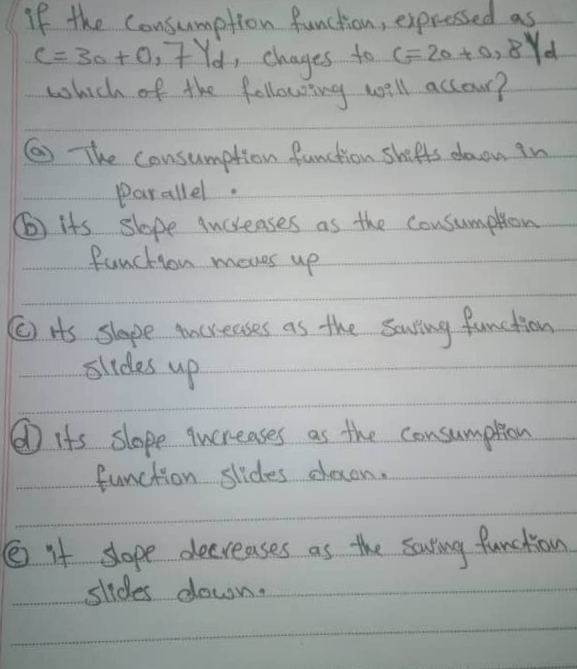 1f the Consumption funchon, espressedas
C=30+0,7Yd, chayes to C=20+028Yd.
which of the fellowing will accaur?
OThe Cansumption function Shifts.doon in.
Parallel.
6 its slope Anckeases as the Consumpion
functionmaes up
O Hs Slape ockeases as the Sausing function.
slides up
its Slope 1wereases as the Consumption
function. slides dacana
O it sope deExeAses as the Saurisq function.
sltdes down.
the Sauting
