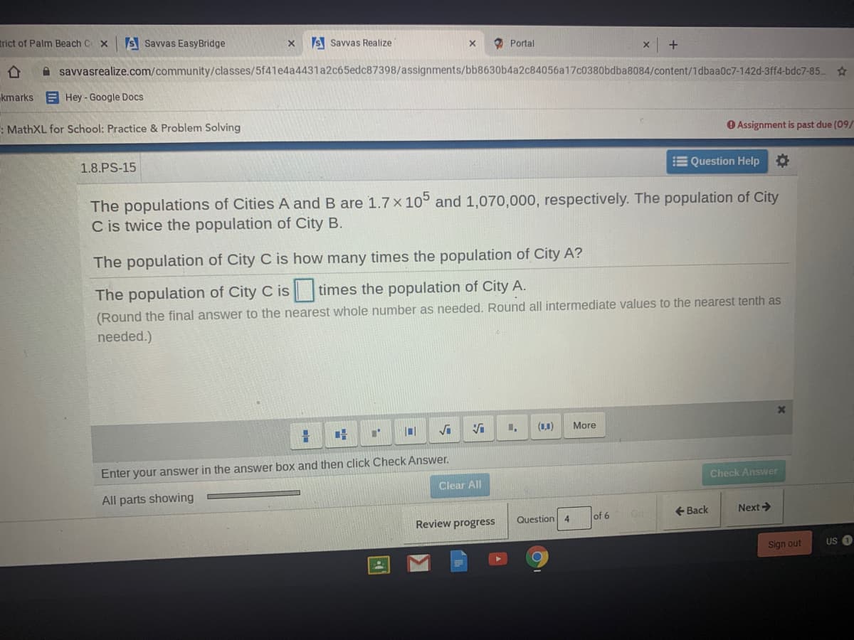 trict of Palm Beach C x
IS Savvas EasyBridge
S Savvas Realize
O Portal
A savvasrealize.com/community/classes/5f41e4a4431a2c65edc87398/assignments/bb8630b4a2c84056a17c0380bdba8084/content/1dbaa0c7-142d-3ff4-bdc7-85..
kmarks
E Hey - Google Docs
: MathXL for School: Practice & Problem Solving
O Assignment is past due (09/
1.8.PS-15
E Question Help
The populations of Cities A and B are 1.7 x 10° and 1,070,000, respectively. The population of City
C is twice the population of City B.
The population of City C is how many times the population of City A?
The population of City C is times the population of City A.
(Round the final answer to the nearest whole number as needed. Round all intermediate values to the nearest tenth as
needed.)
(1,1)
More
Enter your answer in the answer box and then click Check Answer.
Check Answer
Clear All
All parts showing
of 6
+ Back
Next>
Review progress
Question
4
Sign out
US O
