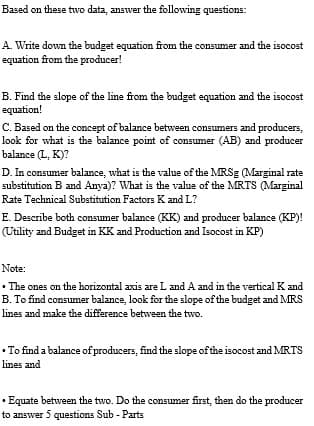 Based on these two data, answer the following questions:
A. Write down the budget equation from the consumer and the isocost
equation from the producer!
B. Find the slope of the line from the budget equation and the isocost
equation!
C. Based on the concept of balance between consumers and producers,
look for what is the balance point of consumer (AB) and producer
balance (L, K)?
D. In consumer balance, what is the value of the MRSE (Marginal rate
substitution B and Anya)? What is the value of the MRTS (Marginal
Rate Technical Substitution Factors K and L?
E. Describe both consumer balance (KK) and producer balance (KP)!
(Utility and Budget in KK and Production and Isocost in KP)
Note:
• The ones on the horizontal axis are L and A and in the vertical K and
B. To find consumer balance, look for the slope of the budget and MRS
lines and make the difference between the two.
• To find a balance of producers, find the slope of the isocost and MRTS
lines and
• Equate between the two. Do the consumer first, then do the producer
to answer 5 questions Sub - Parts
