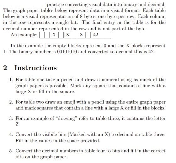 practice converting visual data into binary and decimal.
The graph paper tables below represent data in a visual format. Each table
below is a visual represenatation of 8 bytes, one byte per row. Each column
in the row represents a single bit. The final entry in the table is for the
decimal number represented in the row and is not part of the byte.
An example: ||x||X||X||42
In the example the empty blocks represent 0 and the X blocks represent
1. The binary number is 00101010 and converted to decimal this is 42.
2 Instructions
1. For table one take a pencil and draw a numeral using as much of the
graph paper as possible. Mark any square that contains a line with a
large X or fill in the square.
2. For table two draw an emoji with a pencil using the entire graph paper
and mark squares that contain a line with a large X or fill in the blocks.
3. For an example of "drawing" refer to table three; it contains the letter
4. Convert the visibile bits (Marked with an X) to decimal on table three.
Fill in the values in the space provided.
5. Convert the decimal numbers in table four to bits and fill in the correct
bits on the graph paper.
