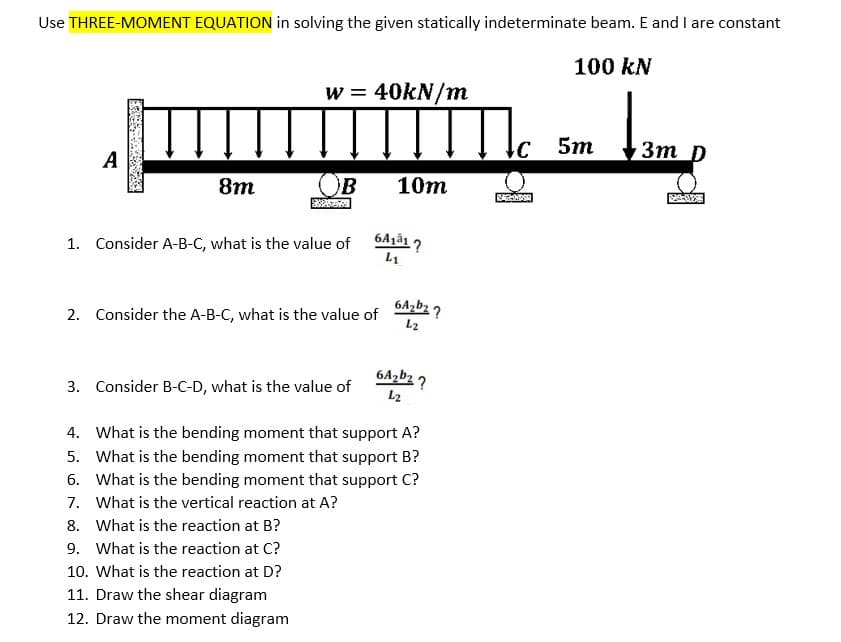 Use THREE-MOMENT EQUATION in solving the given statically indeterminate beam. E and I are constant
100 kN
w = 40kN/m
A
5m
Зт р
8m
OB
10m
1. Consider A-B-C, what is the value of
L1
6A,b2 ?
2. Consider the A-B-C, what is the value of
L2
6Azb2 ?
3. Consider B-C-D, what is the value of
L2
4. What is the bending moment that support A?
5. What is the bending moment that support B?
6. What is the bending moment that support C?
7. What is the vertical reaction at A?
8. What is the reaction at B?
9. What is the reaction at C?
10. What is the reaction at D?
11. Draw the shear diagram
12. Draw the moment diagram
