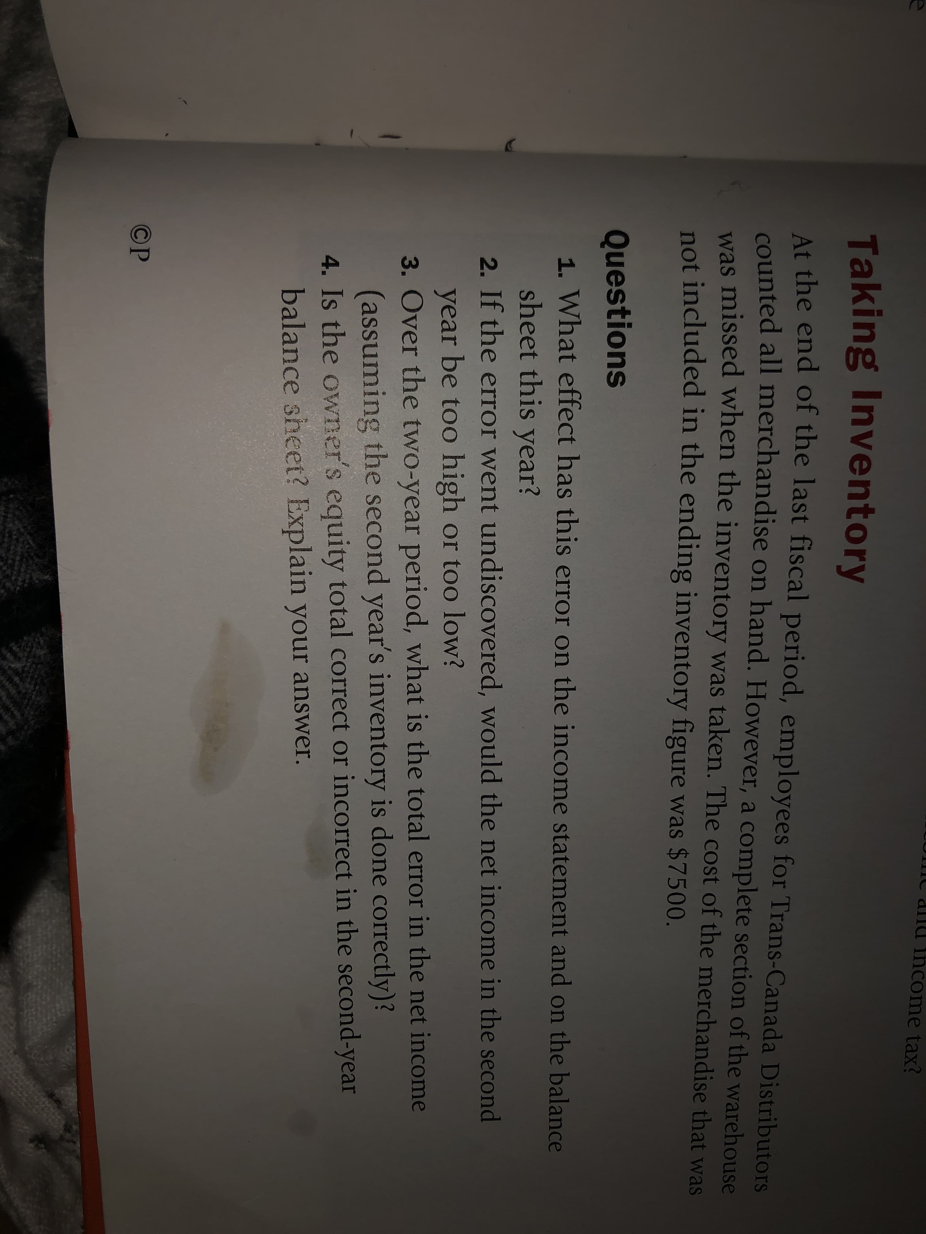 income tax?
Taking Inventory
At the end of the last fiscal period, employees for Trans-Canada Distributors
counted all merchandise on hand. However, a complete section of the warehouse
was missed when the inventory was taken. The cost of the merchandise that was
not included in the ending inventory figure was $7500.
Questions
1. What effect has this error on the income statement and on the balance
sheet this year?
2. If the error went undiscovered, would the net income in the second
year be too high or too low?
3. Over the two-year period, what is the total error in the net income
(assuming the second year's inventory is done correctly)?
4. Is the owner's equity total correct or incorrect in the second-year
balance sheet? Explain your answer.
©P

