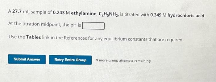 A 27.7 mL sample of 0.243 M ethylamine, C₂H5NH₂, is titrated with 0.349 M hydrochloric acid.
At the titration midpoint, the pH is
Use the Tables link in the References for any equilibrium constants that are required.
Submit Answer
Retry Entire Group 9 more group attempts remaining