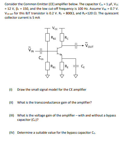 Consider the Common Emitter (CE) amplifier below. The capacitor Cn = 1 µF, Vcc
= 12 V, Br = 150, and the low cut-off frequency is 100 Hz. Assume VBE = 0.7 V.
VCE SAT for this BJT transistor is 0.2 V. Rc = 8002, and Re=120 2. The quiescent
collector current is 5 mA
Rg2
Rc
VIN H
Cin
R81
RE
CE
(1) Draw the small signal model for the CE amplifier
(11) What is the transconductance gain of the amplifier?
(II) What is the voltage gain of the amplifier – with and without a bypass
capacitor (Ce)?
(IV) Determine a suitable value for the bypass capacitor CE.
