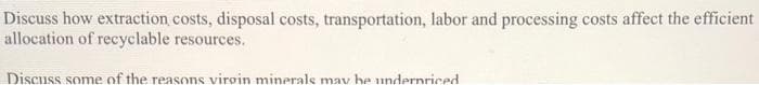 Discuss how extraction costs, disposal costs, transportation, labor and processing costs affect the efficient
allocation of recyclable resources.
Discuss some of the reasons virgin minerals mav he undernriced
