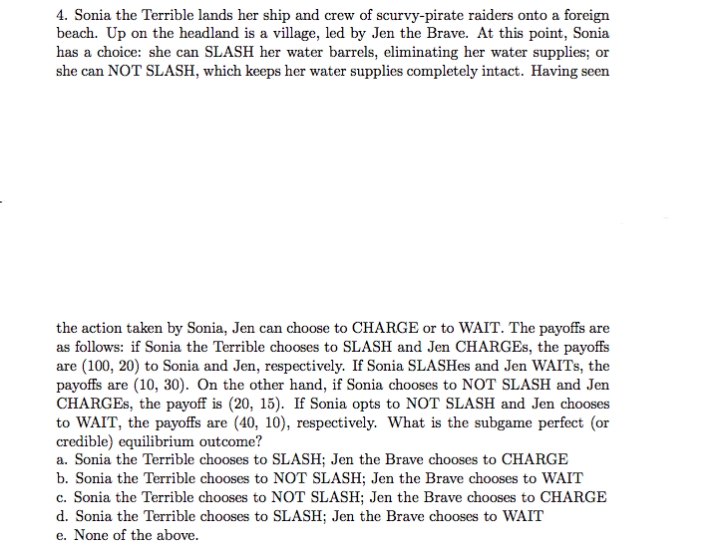 4. Sonia the Terrible lands her ship and crew of scurvy-pirate raiders onto a foreign
beach. Up on the headland is a village, led by Jen the Brave. At this point, Sonia
has a choice: she can SLASH her water barrels, eliminating her water supplies; or
she can NOT SLASH, which keeps her water supplies completely intact. Having seen
the action taken by Sonia, Jen can choose to CHARGE or to WAIT. The payoffs are
as follows: if Sonia the Terrible chooses to SLASH and Jen CHARGES, the payoffs
are (100, 20) to Sonia and Jen, respectively. If Sonia SLASHES and Jen WAITS, the
payoffs are (10, 30). On the other hand, if Sonia chooses to NOT SLASH and Jen
CHARGES, the payoff is (20, 15). If Sonia opts to NOT SLASH and Jen chooses
to WAIT, the payoffs are (40, 10), respectively. What is the subgame perfect (or
credible) equilibrium outcome?
a. Sonia the Terrible chooses to SLASH; Jen the Brave chooses to CHARGE
b. Sonia the Terrible chooses to NOT SLASH; Jen the Brave chooses to WAIT
c. Sonia the Terrible chooses to NOT SLASH; Jen the Brave chooses to CHARGE
d. Sonia the Terrible chooses to SLASH; Jen the Brave chooses to WAIT
e. None of the above.
