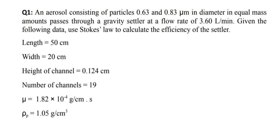 Q1: An aerosol consisting of particles 0.63 and 0.83 µm in diameter in equal mass
amounts passes through a gravity settler at a flow rate of 3.60 L/min. Given the
following data, use Stokes' law to calculate the efficiency of the settler.
Length = 50 cm
Width = 20 cm
Height of channel = 0.124 cm
Number of channels = 19
%3D
p = 1.82 x 104 g/cm. s
Pp = 1.05 g/cm
