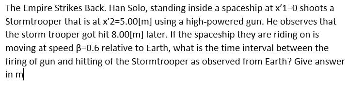 The Empire Strikes Back. Han Solo, standing inside a spaceship at x'1=0 shoots a
Stormtrooper that is at x'2=5.00[m] using a high-powered gun. He observes that
the storm trooper got hit 8.00[m] later. If the spaceship they are riding on is
moving at speed B=0.6 relative to Earth, what is the time interval between the
firing of gun and hitting of the Stormtrooper as observed from Earth? Give answer
in m
