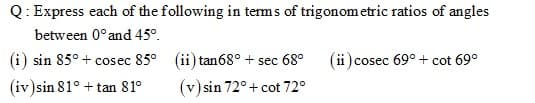 Q: Express each of the following in terms of trigonom etric ratios of angles
between 0° and 45°.
(i) sin 85° + cosec 85° (ii) tan68° + sec 68°
(ii) cosec 69° + cot 69°
(iv)sin 81° + tan 81°
(v) sin 72°+ cot 72°
