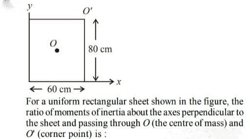y
O'
↑
80 cm
+ 60 cm →
For a uniform rectangular sheet shown in the figure, the
ratio of moments of inertia about the axes perpendicular to
the sheet and passing through O (the centre of mass) and
O (corner point) is :
