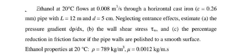 Ethanol at 20°C flows at 0.008 m'/s through a horizontal cast iron (ɛ = 0.26
mm) pipe with L= 12 m and d = 5 cm. Neglecting entrance effects, estimate (a) the
pressure gradient dp/dx, (b) the wall shear stress Tw, and (c) the percentage
reduction in friction factor if the pipe walls are polished to a smooth surface.
Ethanol properties at 20 °C: p= 789 kg/m, u = 0.0012 kg/m.s
