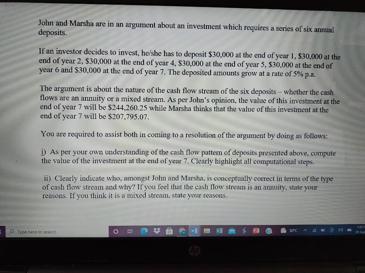 John and Marsha are in an argument about an investment which requires a series of six annual
deposits.
If an investor decides to invest, he/she has to deposit $30,000 at the end of year 1, $30,000 at the
end of year 2, $30,000 at the end of year 4, $30,000 at the end of year 5, $30,000 at the end of
year 6 and $30,000 at the end of year 7. The deposited amounts grow at a rate of 5% p.a.
The argument is about the nature of the cash flow stream of the six deposits - whether the cash
flows are an annuity or a mixed stream. As per John's opinion, the value of this investment at the
end of year 7 will be $244,260.25 while Marsha thinks that the value of this investment at the
end of year 7 will be $207,795.07.
You are required to assist both in coming to a resolution of the argument by doing as follows:
i) As per your own understanding of the cash flow pattern of deposits presented above, compute
the value of the investment at the end of year 7. Clearly highlight all computational steps.
ii) Clearly indicate who, amongst John and Marsha, is conceptually correct in terms of the type
of cash flow stream and why? If you feel that the cash flow stream is an annuity, state your
reasons. If you think it is a mixed stream, state your reasons.
1:20
O Type here to search
30°C
20-Sep
bp
