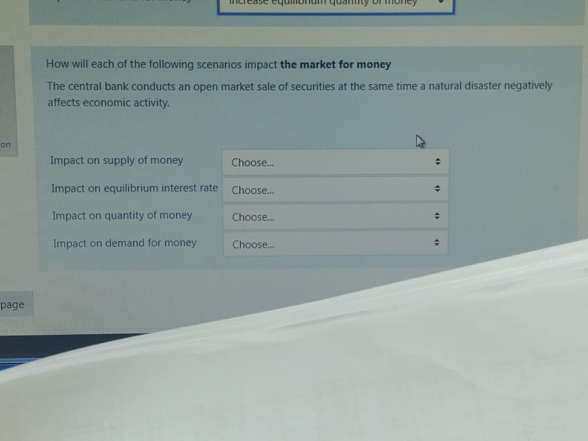 on
page
ase equn
How will each of the following scenarios impact the market for money
The central bank conducts an open market sale of securities at the same time a natural disaster negatively
affects economic activity.
Impact on supply of money
Impact on equilibrium interest rate
Impact on quantity of money
Impact on demand for money
Choose...
Choose...
Choose...
Choose...
◆
4)
<>
AP
수