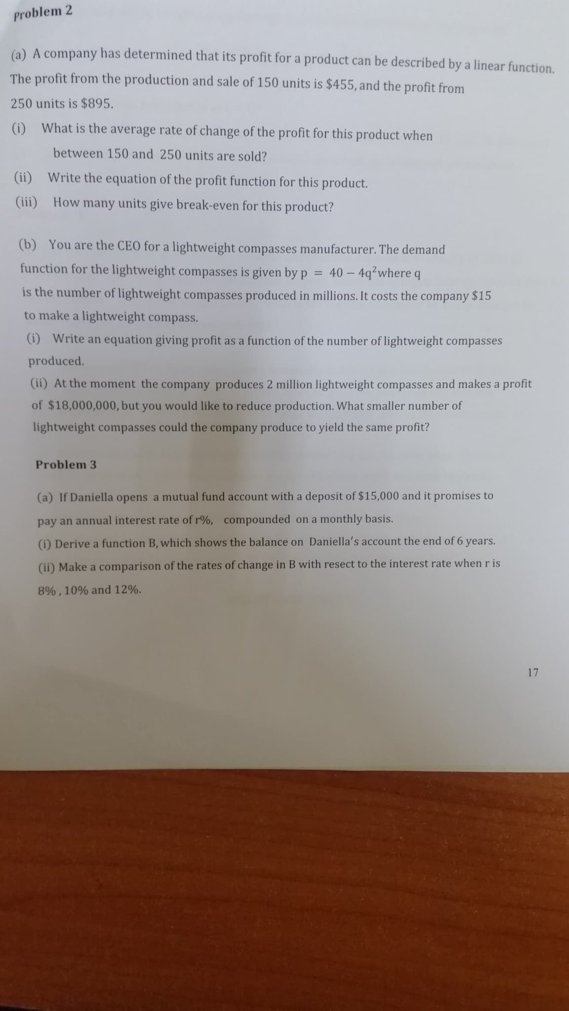 (a) A company has determined that its profit for a product can be described by a linear function.
The profit from the production and sale of 150 units is $455, and the profit from
250 units is $895.
(i) What is the average rate of change of the profit for this product when
between 150 and 250 units are sold?
(ii) Write the equation of the profit function for this product.
(iii) How many units give break-even for this product?
