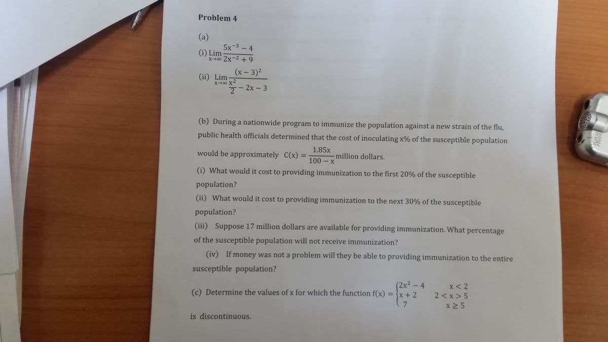 Problem 4
(a)
5x-3 - 4
(i) Lim
x00 2x-2 +9
(x – 3)2
(ii) Lim
7- 2x - 3
(b) During a nationwide program to immunize the population against a new strain of the flu,
public health officials determined that the cost of inoculating x% of the susceptible population
1.85x
would be approximately C(x)
million dollars.
100 – x
(i) What would it cost to providing immunization to the first 20% of the susceptible
population?
(ii) What would it cost to providing immunization to the next 30% of the susceptible
population?
(iii) Suppose 17 million dollars are available for providing immunization. What percentage
of the susceptible population will not receive immunization?
(iv) If money was not a problem will they be able to providing immunization to the entire
susceptible population?
(2x²-4
(c) Determine the values of x for which the function f(x) = {x+ 2
x < 2
2 <x > 5
x 2 5
%3D
is discontinuous.
