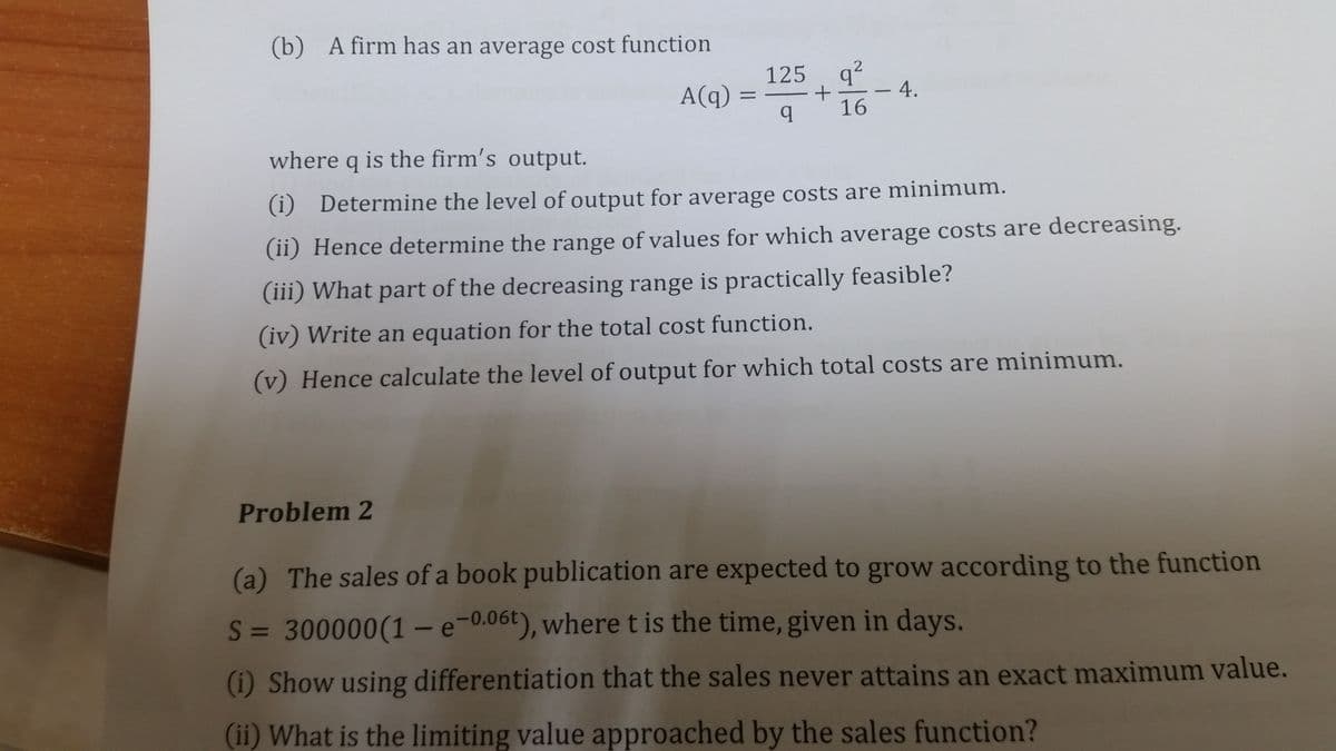 (b) A firm has an average cost function
125
A(q) =
q?
4.
16
where q is the firm's output.
(i) Determine the level of output for average costs are minimum.
(ii) Hence determine the range of values for which average costs are decreasing.
(iii) What part of the decreasing range is practically feasible?
(iv) Write an equation for the total cost function.
(v) Hence calculate the level of output for which total costs are minimum.
Problem 2
(a) The sales of a book publication are expected to grow according to the function
S = 300000(1 - e-0.06t), wheret is the time, given in days.
(i) Show using differentiation that the sales never attains an exact maximum value.
(ii) What is the limiting value approached by the sales function?
