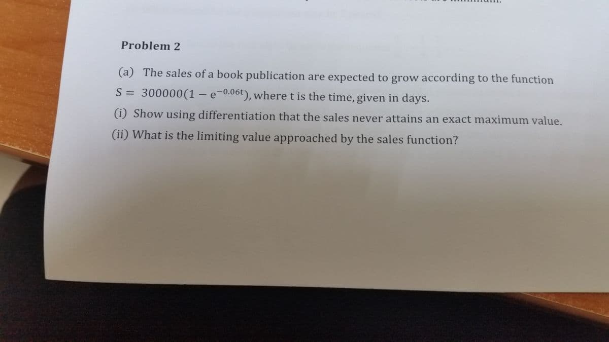 Problem 2
(a) The sales of a book publication are expected to grow according to the function
S = 300000(1 – e-0.06t), where t is the time, given in days.
(i) Show using differentiation that the sales never attains an exact maximum value.
(ii) What is the limiting value approached by the sales function?
