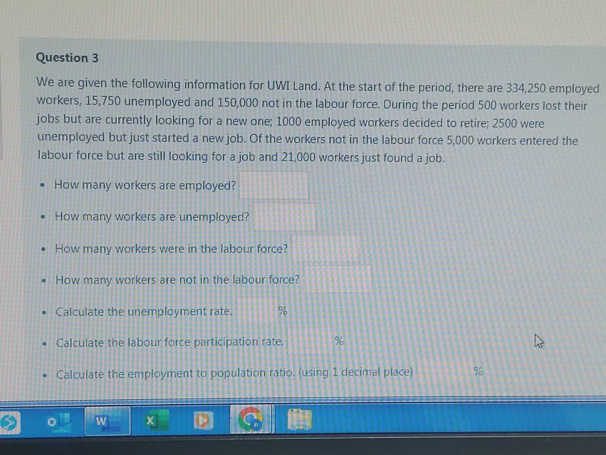 Question 3
We are given the following information for UWI Land. At the start of the period, there are 334,250 employed
workers, 15,750 unemployed and 150,000 not in the labour force. During the period 500 workers lost their
jobs but are currently looking for a new one; 1000 employed workers decided to retire; 2500 were
unemployed but just started a new job. Of the workers not in the labour force 5,000 workers entered the
labour force but are still looking for a job and 21,000 workers just found a job.
How many workers are employed?
How many workers are unemployed?
How many workers were in the labour force?
How many workers are not in the labour force?
.
●
• Calculate the unemployment rate.
●
Calculate the labour force participation rate.
%
W
Calculate the employment to population ratio. (using 1 decimal place)
X
%
100
%
4