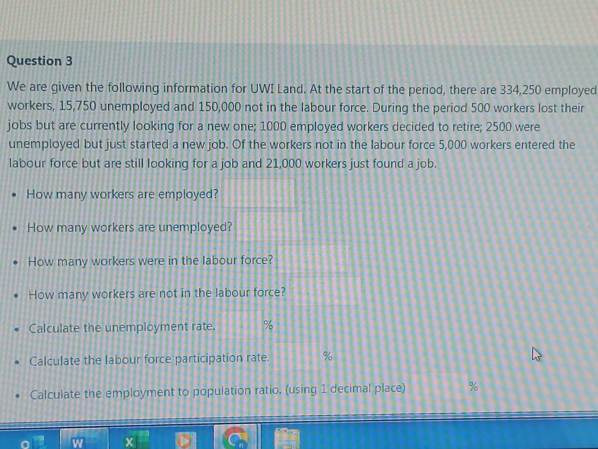 Question 3
We are given the following information for UWI Land. At the start of the period, there are 334,250 employed
workers, 15,750 unemployed and 150,000 not in the labour force. During the period 500 workers lost their
jobs but are currently looking for a new one; 1000 employed workers decided to retire; 2500 were
unemployed but just started a new job. Of the workers not in the labour force 5,000 workers entered the
labour force but are still looking for a job and 21,000 workers just found a job.
How many workers are employed?
●
●
●
How many workers are unemployed?
How many workers were in the labour force?
How many workers are not in the labour force?
Calculate the unemployment rate.
Calculate the labour force participation rate.
Calculate the employment to population ratio. (using 1 decimal place)
W
X
%
%
%