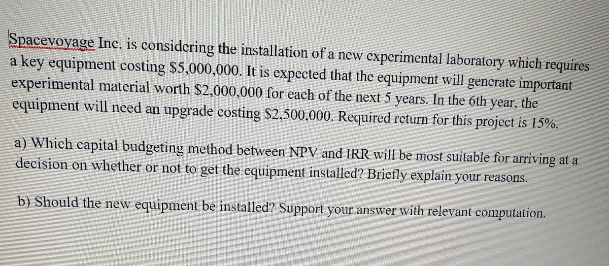 Spacevoyage Inc, is considering the installation of a new experimental laboratory which requires
a key equipment costing $5,000,000. It is expected that the equipment will generate important
experimental material worth $2,000,000 for each of the next 5 years. In the 6th year, the
equipment will need an upgrade costing $2,500,000. Required return for this project is 15%.
a) Which capital budgeting method between NPV and IRR will be most suitable for arriving at a
decision on whether or not to get the equipment installed? Briefly explain your reasons.
b) Should the new equipment be installed? Support your answer with relevant computation.
