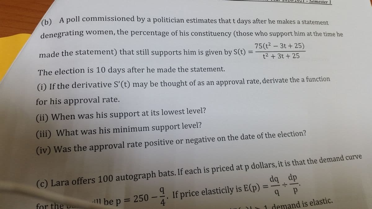 - Semester 1
A A poll commissioned by a politician estimates that t days after he makes a statement
denegrating women, the percentage of his constituency (those who support him at the time he
made the statement) that still supports him is given by S(t)
75(t? – 3t + 25)
t2 + 3t + 25
The election is 10 days after he made the statement.
(i) If the derivative S'(t) may be thought of as an approval rate, derivate the a function
for his approval rate.
(ii) When was his support at its lowest level?
(iii) What was his minimum support level?
(iv) Was the approval rate positive or negative on the date of the election?
(c) Lara offers 100 autograph bats. If each is priced at p dollars, it is that the demand curve
dq dp
If price elasticily is E(p)
4
%3D
for the p
1l be p = 250
%3D
1 demand is elastic.
