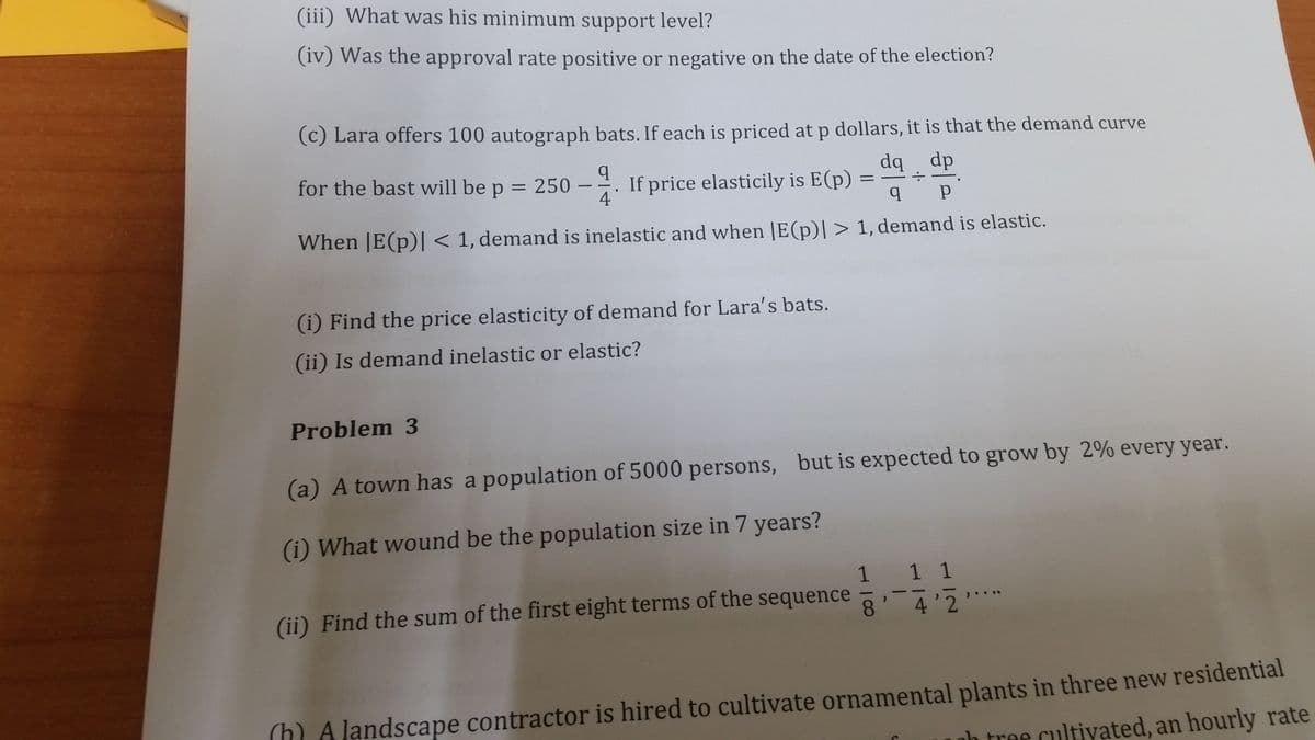 (iii) What was his minimum support level?
(iv) Was the approval rate positive or negative on the date of the election?
(c) Lara offers 100 autograph bats. If each is priced at p dollars, it is that the demand curve
for the bast will be p = 250
4
If price elasticily is E(p)
dp bp
When |E(p)| < 1, demand is inelastic and when |E(p)| > 1, demand is elastic.
(i) Find the price elasticity of demand for Lara's bats.
(ii) Is demand inelastic or elastic?
Problem 3
(a) A town has a population of 5000 persons, but is expected to grow by 2% every year.
(i) What wound be the population size in 7 years?
1
1 1
(ii) Find the sum of the first eight terms of the sequence
).. ..
8.
4'2
(h) A landscape contractor is hired to cultivate ornamental plants in three new residential
nh tree cultivyated, an hourly rate
