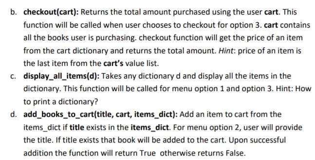 b. checkout(cart): Returns the total amount purchased using the user cart. This
function will be called when user chooses to checkout for option 3. cart contains
all the books user is purchasing. checkout function will get the price of an item
from the cart dictionary and returns the total amount. Hint: price of an item is
the last item from the cart's value list.
c. display_all_items(d): Takes any dictionary d and display all the items in the
dictionary. This function will be called for menu option 1 and option 3. Hint: How
to print a dictionary?
d. add books_to_cart(title, cart, items_dict): Add an item to cart from the
items_dict if title exists in the items_dict. For menu option 2, user will provide
the title. If title exists that book will be added to the cart. Upon successful
addition the function will return True otherwise returns False.
