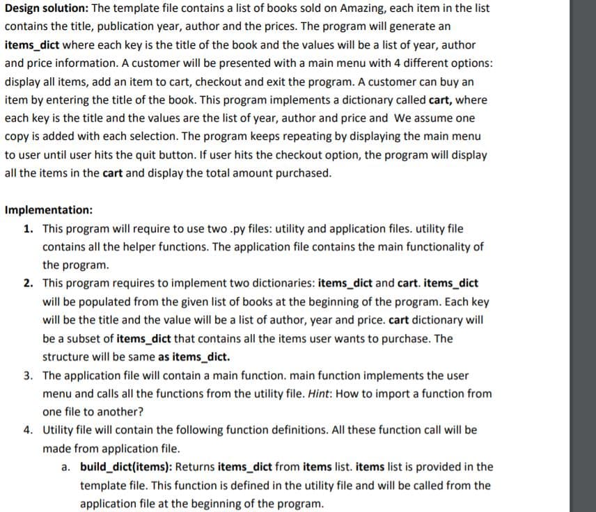 Design solution: The template file contains a list of books sold on Amazing, each item in the list
contains the title, publication year, author and the prices. The program will generate an
items_dict where each key is the title of the book and the values will be a list of year, author
and price information. A customer will be presented with a main menu with 4 different options:
display all items, add an item to cart, checkout and exit the program. A customer can buy an
item by entering the title of the book. This program implements a dictionary called cart, where
each key is the title and the values are the list of year, author and price and We assume one
copy is added with each selection. The program keeps repeating by displaying the main menu
to user until user hits the quit button. If user hits the checkout option, the program will display
all the items in the cart and display the total amount purchased.
Implementation:
1. This program will require to use two .py files: utility and application files. utility file
contains all the helper functions. The application file contains the main functionality of
the program.
2. This program requires to implement two dictionaries: items_dict and cart. items_dict
will be populated from the given list of books at the beginning of the program. Each key
will be the title and the value will be a list of author, year and price. cart dictionary will
be a subset of items_dict that contains all the items user wants to purchase. The
structure will be same as items_dict.
3. The application file will contain a main function. main function implements the user
menu and calls all the functions from the utility file. Hint: How to import a function from
one file to another?
4. Utility file will contain the following function definitions. All these function call will be
made from application file.
a. build_dict(items): Returns items_dict from items list. items list is provided in the
template file. This function is defined in the utility file and will be called from the
application file at the beginning of the program.
