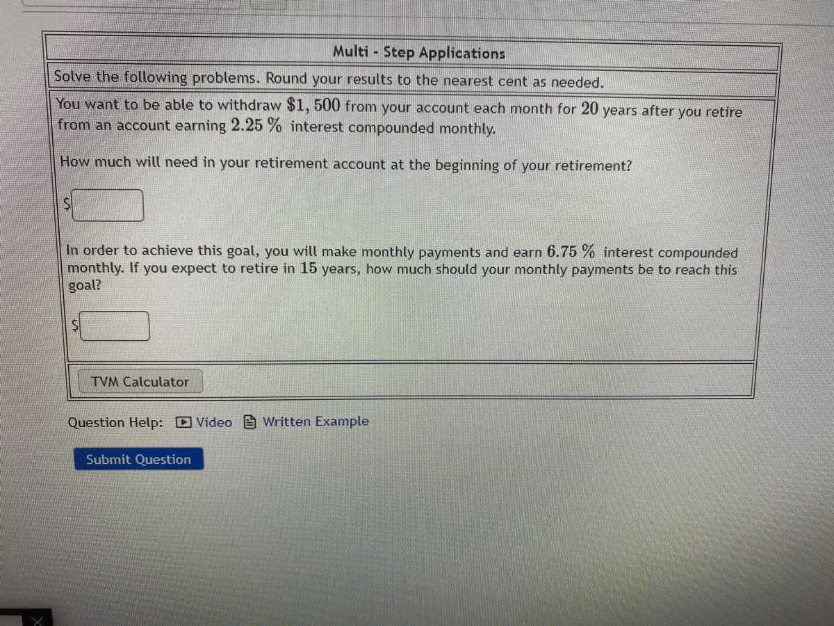 Multi Step Applications
Solve the following problems. Round your results to the nearest cent as needed.
You want to be able to withdraw $1, 500 from your account each month for 20 years after you retire
from an account earning 2.25 % interest compounded monthly.
How much will need in your retirement account at the beginning of your retirement?
In order to achieve this goal, you will make monthly payments and earn 6.75 % interest compounded
monthly. If you expect to retire in 15 years, how much should your monthly payments be to reach this
goal?
TVM Calculator
Question Help: D Video e Written Example
Submit Question
