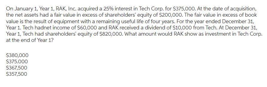 On January 1, Year 1, RAK, Inc. acquired a 25% interest in Tech Corp. for $375,000. At the date of acquisition,
the net assets had a fair value in excess of shareholders' equity of $200,000. The fair value in excess of book
value is the result of equipment with a remaining useful life of four years. For the year ended December 31,
Year 1. Tech hadnet income of $60,000 and RAK received a dividend of $10,000 from Tech. At December 31,
Year 1, Tech had shareholders' equity of $820,000. What amount would RAK show as investment in Tech Corp.
at the end of Year 1?
$380,000
$375.000
$367,500
$357,500