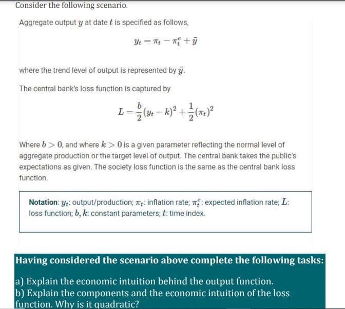 Consider the following scenario.
Aggregate output y at date t is specified as follows,
Yt = Te – n +ỹ
where the trend level of output is represented by y.
The central bank's loss function is captured by
L =-
+.
Where b> 0, and where k > 0 is a given parameter reflecting the normal level of
aggregate production or the target level of output. The central bank takes the public's
expectations as given. The society loss function is the same as the central bank loss
function.
Notation: y: output/production; 7: inflation rate; n: expected inflation rate; L:
loss function; 6, k: constant parameters; t: time index.
Having considered the scenario above complete the following tasks:
a) Explain the economic intuition behind the output function.
b) Explain the components and the economic intuition of the loss
function. Why is it quadratic?
