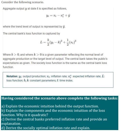 Consider the following scenario.
Aggregate output y at date t is specified as follows,
Yt = T - nị +ỹ
where the trend level of output is represented by g.
The central bank's loss function is captured by
L= (- k)* +()
Where b> 0, and where k > 0 is a given parameter reflecting the normal level of
aggregate production or the target level of output. The central bank takes the public's
expectations as given. The society loss function is the same as the central bank loss
function.
Notation: y;: output/production; T: inflation rate; mf: expected inflation rate; L:
loss function; 6, k: constant parameters; t: time index.
Having considered the scenario above complete the following tasks:
a) Explain the economic intuition behind the output function.
b) Explain the components and the economic intuition of the loss
function. Why is it quadratic?
c) Derive the central banks preferred inflation rate and provide an
explanation.
d) Derive the socially optimal inflation rate and explain.
