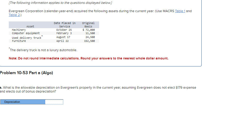 [The following Information applies to the questions displayed below.]
Evergreen Corporation (calendar-year-end) acquired the following assets during the current year: (Use MACRS Table 1 and
Table 2.)
Machinery
Asset
Computer equipment
Used delivery truck
Date Placed in
Service
October 25
February 3
August 17
Original
Basis
$ 72,000
11,500
24,500
152,500
Furniture
April 22
*The delivery truck is not a luxury automobile.
Note: Do not round Intermediate calculations. Round your answers to the nearest whole dollar amount.
Problem 10-53 Part a (Algo)
a. What is the allowable depreciation on Evergreen's property in the current year, assuming Evergreen does not elect §179 expense
and elects out of bonus depreciation?
Depreciation