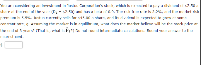 You are considering an investment in Justus Corporation's stock, which is expected to pay a dividend of $2.50 a
share at the end of the year (D1 = $2.50) and has a beta of 0.9. The risk-free rate is 3.2%, and the market risk
premium is 5.5%. Justus currently sells for $45.00 a share, and its dividend is expected to grow at some
constant rate, g. Assuming the market is in equilibrium, what does the market believe will be the stock price at
the end of 3 years? (That is, what is P3 ?) Do not round intermediate calculations. Round your answer to the
nearest cent.
