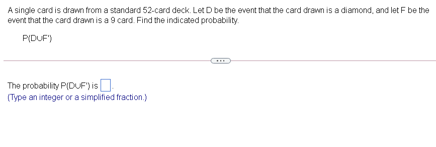 A single card is drawn from a standard 52-card deck. Let D be the event that the card drawn is a diamond, and let F be the
event that the card drawn is a 9 card. Find the indicated probability.
P(DUF')
...
The probability P(DUF') is
(Type an integer or a simplified fraction.)
