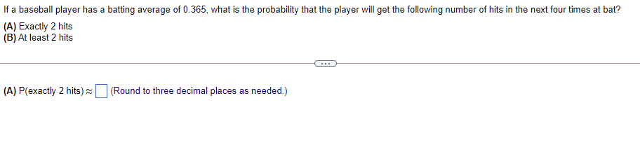 If a baseball player has a batting average of 0.365, what is the probability that the player will get the following number of hits in the next four times at bat?
(A) Exactly 2 hits
(B) At least 2 hits
...
(A) P(exactly 2 hits) a
(Round to three decimal places as needed.)
