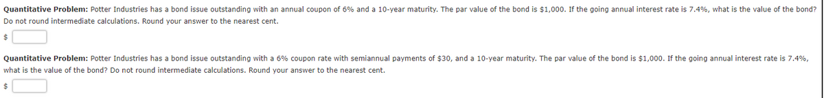 Quantitative Problem: Potter Industries has a bond issue outstanding with an annual coupon of 6% and a 10-year maturity. The par value of the bond is $1,000. If the going annual interest rate is 7.4%, what is the value of the bond?
Do not round intermediate calculations. Round your answer to the nearest cent.
Quantitative Problem: Potter Industries has a bond issue outstanding with a 6% coupon rate with semiannual payments of $30, and a 10-year maturity. The par value of the bond is $1,000. If the going annual interest rate is 7.4%,
what is the value of the bond? Do not round intermediate calculations. Round your answer to the nearest cent.
