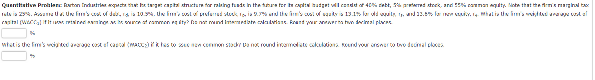 Quantitative Problem: Barton Industries expects that its target capital structure for raising funds in the future for its capital budget will consist of 40% debt, 5% preferred stock, and 55% common equity. Note that the firm's marginal tax
rate is 25%. Assume that the firm's cost of debt, rd, is 10.5%, the firm's cost of preferred stock, rp, is 9.7% and the firm's cost of equity is 13.1% for old equity, rs, and 13.6% for new equity, rę. What is the firm's weighted average cost of
capital (WACC1) if it uses retained earnings as its source of common equity? Do not round intermediate calculations. Round your answer to two decimal places.
What is the firm's weighted average cost of capital (WACC2) if it has to issue new common stock? Do not round intermediate calculations. Round your answer to two decimal places.
%
