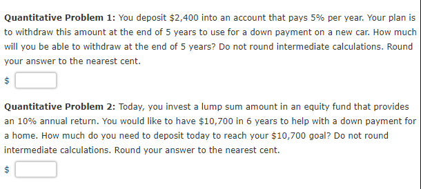 Quantitative Problem 1: You deposit $2,400 into an account that pays 5% per year. Your plan is
to withdraw this amount at the end of 5 years to use for a down payment on a new car. How much
will you be able to withdraw at the end of 5 years? Do not round intermediate calculations. Round
your answer to the nearest cent.
Quantitative Problem 2: Today, you invest a lump sum amount in an equity fund that provides
an 10% annual return. You would like to have $10,700 in 6 years to help with a down payment for
a home. How much do you need to deposit today to reach your $10,700 goal? Do not round
intermediate calculations. Round your answer to the nearest cent.
$
%24
