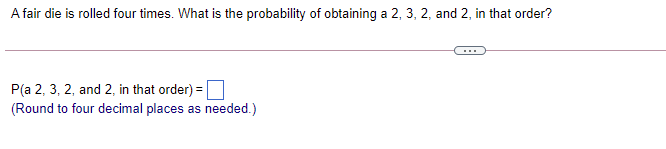 A fair die is rolled four times. What is the probability of obtaining a 2, 3, 2, and 2, in that order?
P(a 2, 3, 2, and 2, in that order) =
(Round to four decimal places as needed.)
