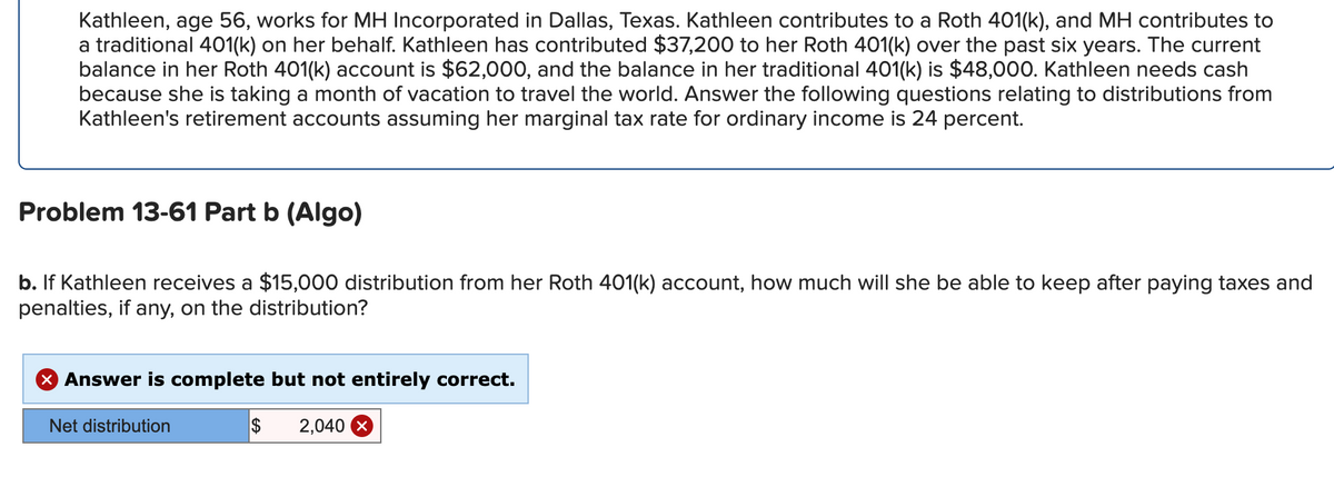 Kathleen, age 56, works for MH Incorporated in Dallas, Texas. Kathleen contributes to a Roth 401(k), and MH contributes to
a traditional 401(k) on her behalf. Kathleen has contributed $37,200 to her Roth 401(k) over the past six years. The current
balance in her Roth 401(k) account is $62,000, and the balance in her traditional 401(k) is $48,000. Kathleen needs cash
because she is taking a month of vacation to travel the world. Answer the following questions relating to distributions from
Kathleen's retirement accounts assuming her marginal tax rate for ordinary income is 24 percent.
Problem 13-61 Part b (Algo)
b. If Kathleen receives a $15,000 distribution from her Roth 401(k) account, how much will she be able to keep after paying taxes and
penalties, if any, on the distribution?
X Answer is complete but not entirely correct.
Net distribution
$ 2,040