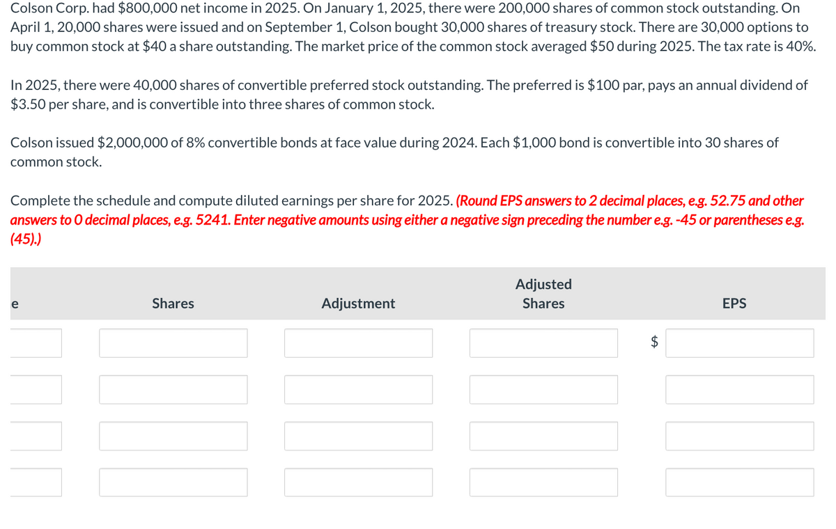 Colson Corp. had $800,000 net income in 2025. On January 1, 2025, there were 200,000 shares of common stock outstanding. On
April 1, 20,000 shares were issued and on September 1, Colson bought 30,000 shares of treasury stock. There are 30,000 options to
buy common stock at $40 a share outstanding. The market price of the common stock averaged $50 during 2025. The tax rate is 40%.
In 2025, there were 40,000 shares of convertible preferred stock outstanding. The preferred is $100 par, pays an annual dividend of
$3.50 per share, and is convertible into three shares of common stock.
Colson issued $2,000,000 of 8% convertible bonds at face value during 2024. Each $1,000 bond is convertible into 30 shares of
common stock.
Complete the schedule and compute diluted earnings per share for 2025. (Round EPS answers to 2 decimal places, e.g. 52.75 and other
answers to O decimal places, e.g. 5241. Enter negative amounts using either a negative sign preceding the number e.g. -45 or parentheses e.g.
(45).)
e
Shares
Adjustment
Adjusted
Shares
EPS