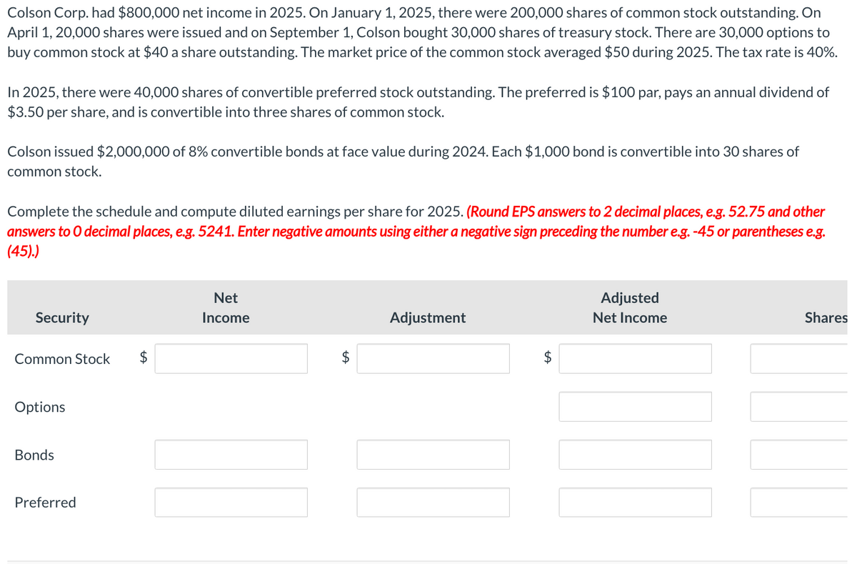 Colson Corp. had $800,000 net income in 2025. On January 1, 2025, there were 200,000 shares of common stock outstanding. On
April 1, 20,000 shares were issued and on September 1, Colson bought 30,000 shares of treasury stock. There are 30,000 options to
buy common stock at $40 a share outstanding. The market price of the common stock averaged $50 during 2025. The tax rate is 40%.
In 2025, there were 40,000 shares of convertible preferred stock outstanding. The preferred is $100 par, pays an annual dividend of
$3.50 per share, and is convertible into three shares of common stock.
Colson issued $2,000,000 of 8% convertible bonds at face value during 2024. Each $1,000 bond is convertible into 30 shares of
common stock.
Complete the schedule and compute diluted earnings per share for 2025. (Round EPS answers to 2 decimal places, e.g. 52.75 and other
answers to O decimal places, e.g. 5241. Enter negative amounts using either a negative sign preceding the number e.g. -45 or parentheses e.g.
(45).)
Security
Common Stock $
Options
Bonds
Preferred
Net
Income
Adjustment
Adjusted
Net Income
Shares