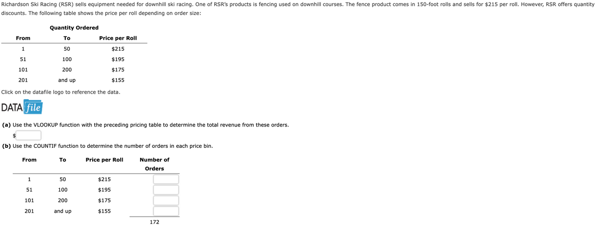 Richardson Ski Racing (RSR) sells equipment needed for downhill ski racing. One of RSR's products is fencing used on downhill courses. The fence product comes in 150-foot rolls and sells for $215 per roll. However, RSR offers quantity
discounts. The following table shows the price per roll depending on order size:
Quantity Ordered
To
Price per Roll
50
$215
100
$195
200
$175
and up
$155
Click on the datafile logo to reference the data.
From
1
51
101
201
DATA file
(a) Use the VLOOKUP function with the preceding pricing table to determine the total revenue from these orders.
$
(b) Use the COUNTIF function to determine the number of orders in each price bin.
Price per Roll
From
1
51
101
201
To
50
100
200
and up
$215
$195
$175
$155
Number of
Orders
172