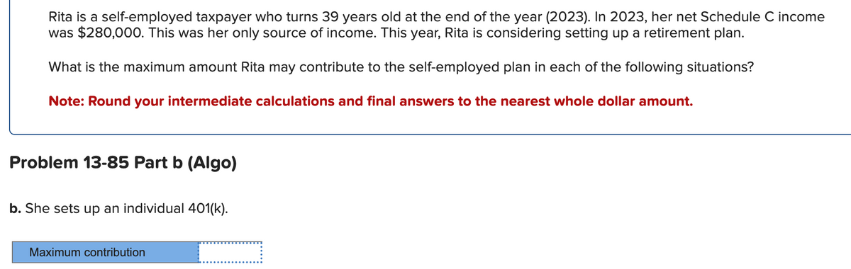 Rita is a self-employed taxpayer who turns 39 years old at the end of the year (2023). In 2023, her net Schedule C income
was $280,000. This was her only source of income. This year, Rita is considering setting up a retirement plan.
What is the maximum amount Rita may contribute to the self-employed plan in each of the following situations?
Note: Round your intermediate calculations and final answers to the nearest whole dollar amount.
Problem 13-85 Part b (Algo)
b. She sets up an individual 401(k).
Maximum contribution