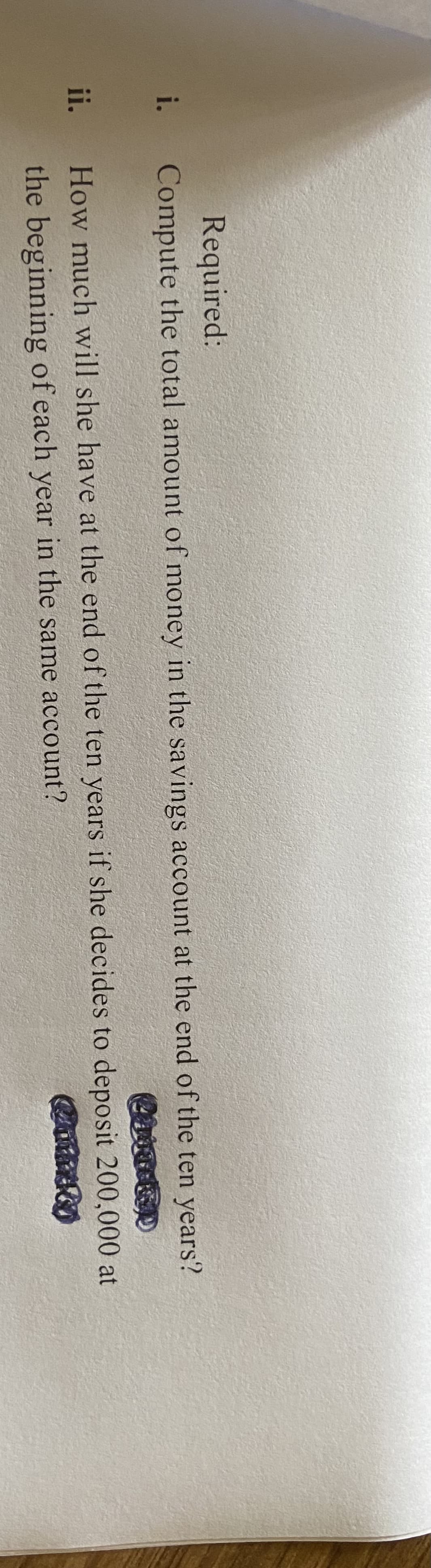 Required:
i. Compute the total amount of money in the savings account at the end of the ten years?
ii.
How much will she have at the end of the ten years if she decides to deposit 200,000 at
the beginning of each year in the same account?
