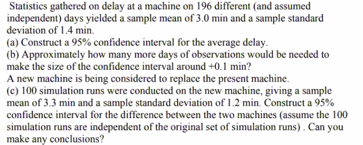 Statistics gathered on delay at a machine on 196 different (and assumed
independent) days yielded a sample mean of 3.0 min and a sample standard
deviation of 1.4 min.
(a) Construct a 95% confidence interval for the average delay.
(b) Approximately how many more days of observations would be needed to
make the size of the confidence interval around +0.1 min?
A new machine is being considered to replace the present machine.
(c) 100 simulation runs were conducted on the new machine, giving a sample
mean of 3.3 min and a sample standard deviation of 1.2 min. Construct a 95%
confidence interval for the difference between the two machines (assume the 100
simulation runs are independent of the original set of simulation runs). Can
make any conclusions?
you
